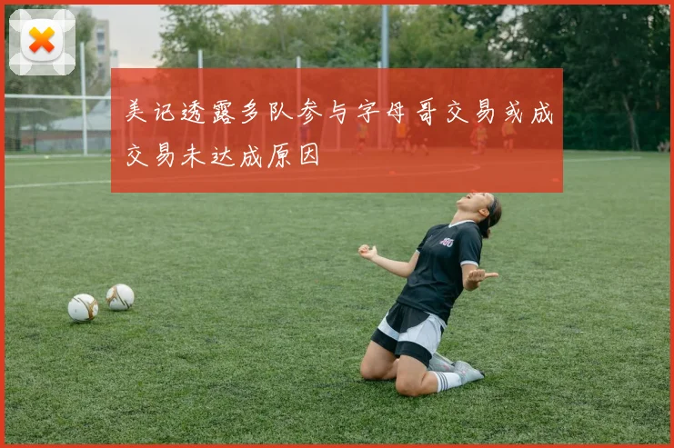 美记透露多队参与字母哥交易或成交易未达成原因