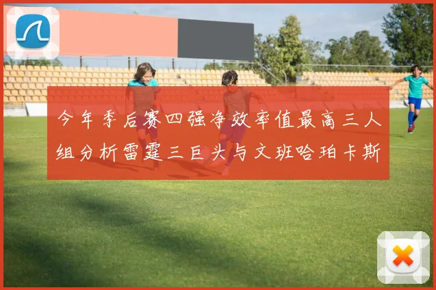 今年季后赛四强净效率值最高三人组分析雷霆三巨头与文班哈珀卡斯尔的表现对比