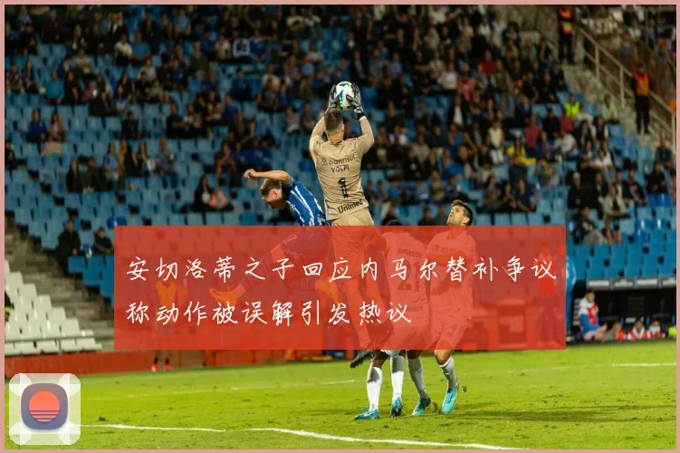 安切洛蒂之子回应内马尔替补争议称动作被误解引发热议