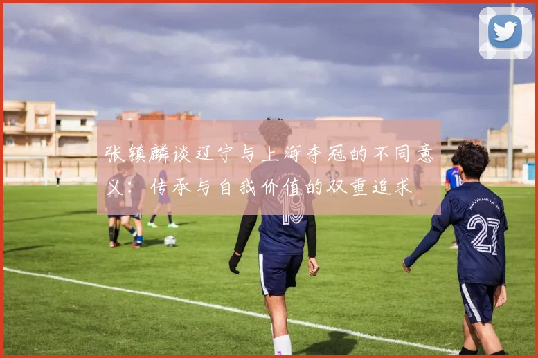 张镇麟谈辽宁与上海夺冠的不同意义：传承与自我价值的双重追求