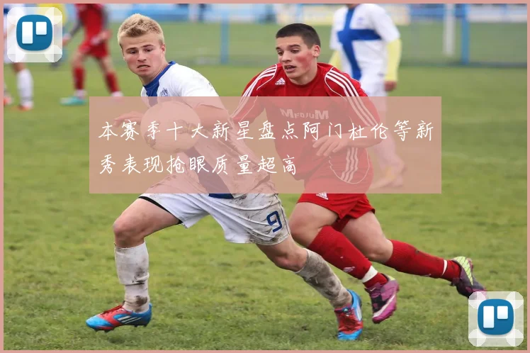本赛季十大新星盘点阿门杜伦等新秀表现抢眼质量超高