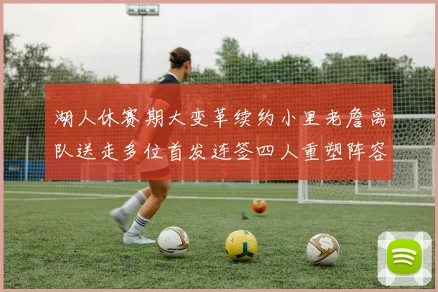 湖人休赛期大变革续约小里老詹离队送走多位首发连签四人重塑阵容
