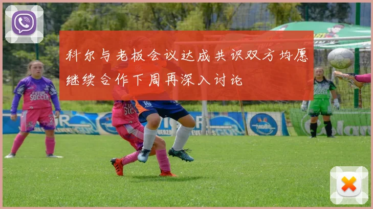 科尔与老板会议达成共识双方均愿继续合作下周再深入讨论