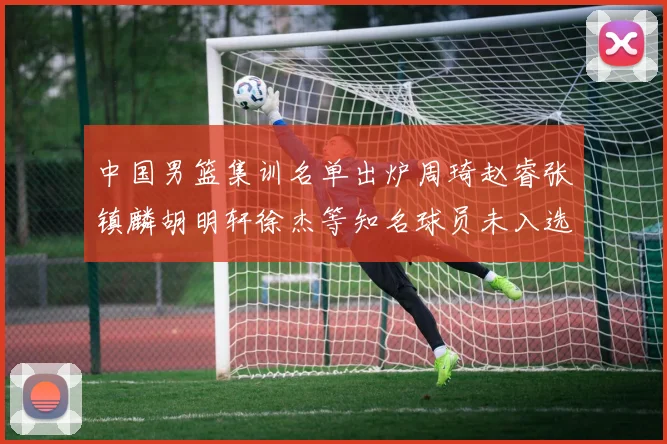 中国男篮集训名单出炉周琦赵睿张镇麟胡明轩徐杰等知名球员未入选