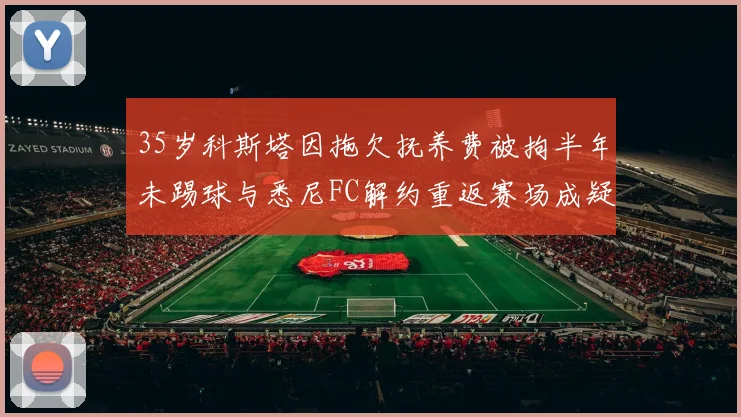 35岁科斯塔因拖欠抚养费被拘半年未踢球与悉尼FC解约重返赛场成疑