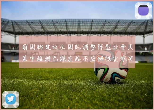 前国脚建议法国队调整阵型让登贝莱中路姆巴佩左路不应牺牲金球奖得主