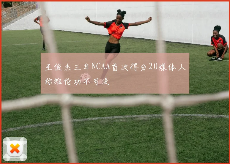 王俊杰三年NCAA首次得分20媒体人称维伦功不可没