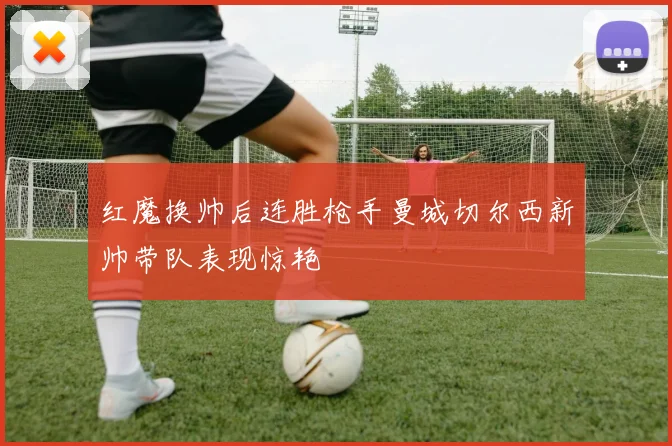 红魔换帅后连胜枪手曼城切尔西新帅带队表现惊艳