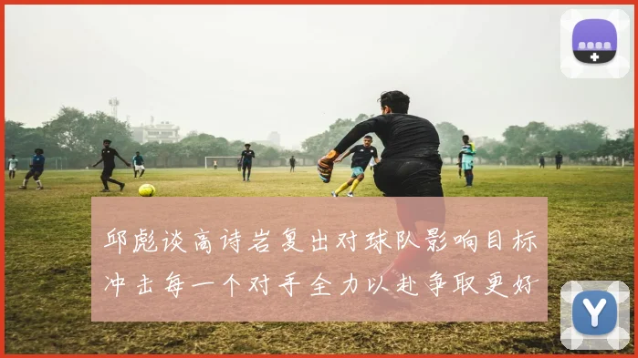 邱彪谈高诗岩复出对球队影响目标冲击每一个对手全力以赴争取更好成绩