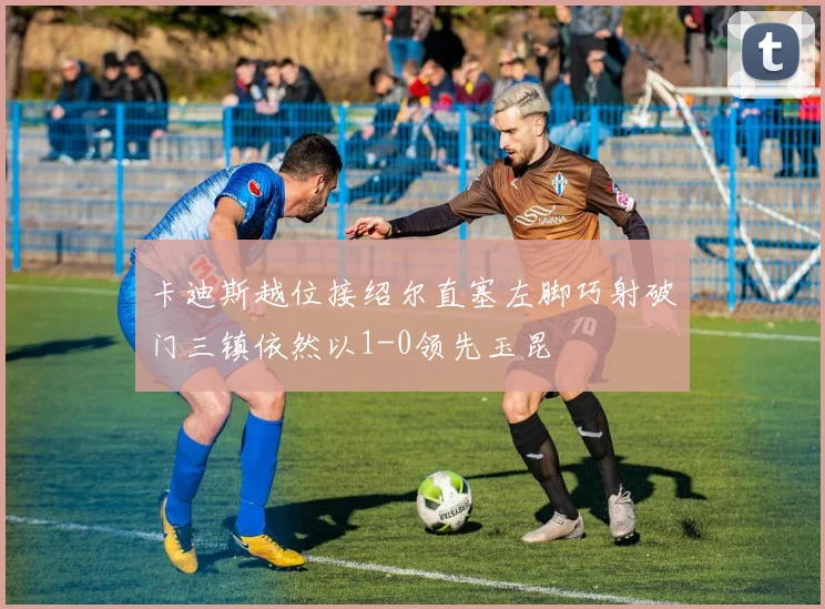 卡迪斯越位接绍尔直塞左脚巧射破门三镇依然以1-0领先玉昆