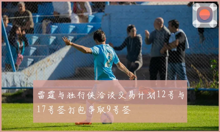 雷霆与独行侠洽谈交易计划12号与17号签打包争取9号签
