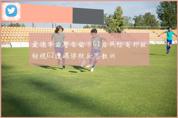 爱德华兹警告偷下G1后风险高却被轻视G2遭遇惨败反思教训