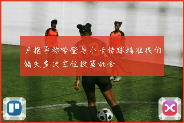 卢指导称哈登与小卡传球精准我们错失多次空位投篮机会